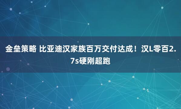 金垒策略 比亚迪汉家族百万交付达成！汉L零百2.7s硬刚超跑
