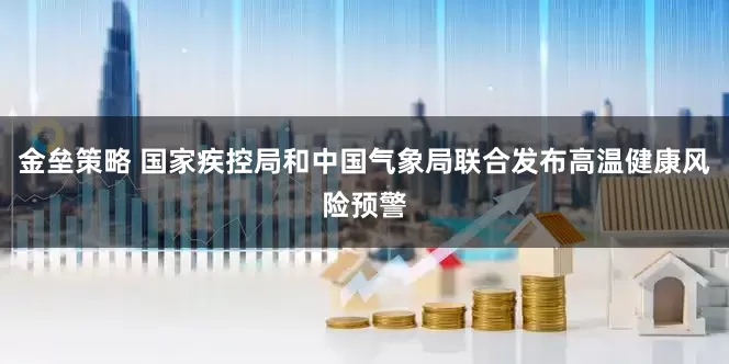 金垒策略 国家疾控局和中国气象局联合发布高温健康风险预警