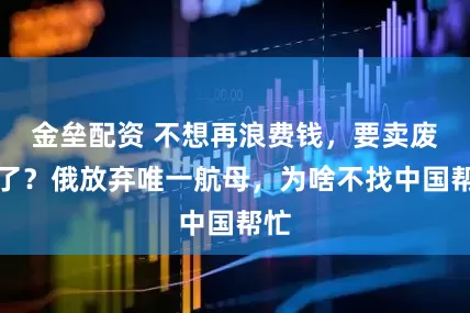 金垒配资 不想再浪费钱，要卖废铁了？俄放弃唯一航母，为啥不找中国帮忙